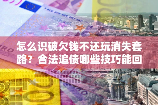 济南怎么识破欠钱不还玩消失套路？合法追债哪些技巧能回款