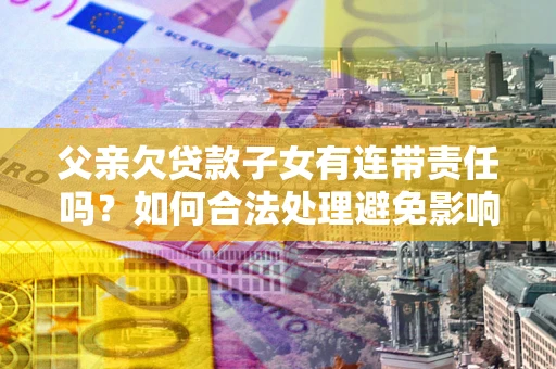 济南父亲欠贷款子女有连带责任吗？如何合法处理避免影响？