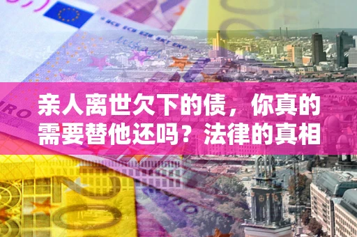 济南亲人离世欠下的债，你真的需要替他还吗？法律的真相或许与你想的不一样